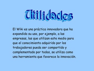 El Wiki es una práctica innovadora que ha
expandido su uso, por ejemplo, a las
empresas, las que utilizan este medio para
que el conocimiento adquirido por los
trabajadores pueda ser compartido y
complementado por todos, se utiliza como
una herramienta que favorece la innovación.
 