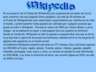 Es un proyecto de la Fundación Wikimedia (una organización sin ánimo de lucro)
para construir una enciclopedia librey políglota. Los más de 15 millones de
artículos de Wikipediahan sido redactados conjuntamente por voluntarios de todo
el mundo, y prácticamente todos pueden ser editados por cualquier persona que
pueda acceder a Wikipedia. Iniciada en enero de 2001 por Jimmy Wales y Larry
Sanger, es actualmente la mayor y más popularobra de consulta en Internet.
Desde su fundación, Wikipedia no sólo ha ganado en popularidad, sino que su éxito
ha propiciado la aparición de proyectos hermanos, además entró en los mejores 10
páginas web populares en el mundo actual.
Actualmente Wikipedia presenta ediciones en 271 idiomas. Doce ediciones superan
los 300.000 artículos: inglés, alemán, francés, polaco, italiano, japonés, español,
holandés, portugués, ruso, sueco y chino. La versión en alemán ha sido distribuida
en DVD-ROM, y se tiene la intención de hacer una versión inglesa en DVD con más
de 2000 artículos
 