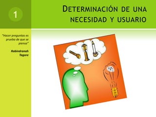D ETERMINACIÓN DE UNA
       1               NECESIDAD Y USUARIO

“Hacer preguntas es
  prueba de que se
            piensa”

      Rabindranah
           Tagore
 