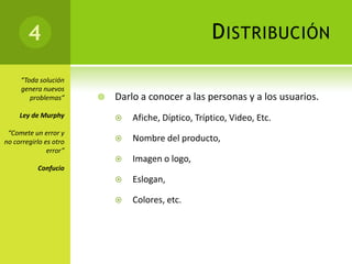 4                                            D ISTRIBUCIÓN

     “Toda solución
     genera nuevos
        problemas”         Darlo a conocer a las personas y a los usuarios.
     Ley de Murphy             Afiche, Díptico, Tríptico, Video, Etc.
 “Comete un error y
no corregirlo es otro          Nombre del producto,
               error”
                               Imagen o logo,
           Confucio
                               Eslogan,

                               Colores, etc.
 