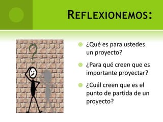 R EFLEXIONEMOS :

     ¿Qué es para ustedes
      un proyecto?
     ¿Para qué creen que es
      importante proyectar?
     ¿Cuál creen que es el
      punto de partida de un
      proyecto?
 