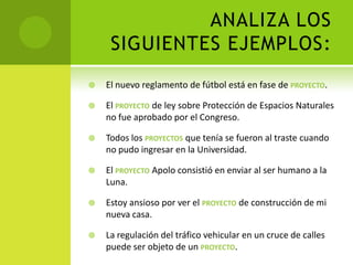 ANALIZA LOS
     SIGUIENTES EJEMPLOS:
   El nuevo reglamento de fútbol está en fase de PROYECTO.

   El PROYECTO de ley sobre Protección de Espacios Naturales
    no fue aprobado por el Congreso.

   Todos los PROYECTOS que tenía se fueron al traste cuando
    no pudo ingresar en la Universidad.

   El PROYECTO Apolo consistió en enviar al ser humano a la
    Luna.

   Estoy ansioso por ver el PROYECTO de construcción de mi
    nueva casa.

   La regulación del tráfico vehicular en un cruce de calles
    puede ser objeto de un PROYECTO.
 