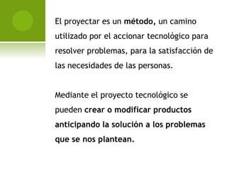 El proyectar es un método, un camino
utilizado por el accionar tecnológico para
resolver problemas, para la satisfacción de
las necesidades de las personas.


Mediante el proyecto tecnológico se
pueden crear o modificar productos
anticipando la solución a los problemas
que se nos plantean.
 