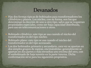  Hay dos formas típicas de bobinados para transformadores los
  cilíndricos y planos. Los núcleo, con su forma, son los que
  determinan la elección de uno u otro tipo, salvo que se requieran
  propiedades especiales, como ser baja capacidad distribuida,
  para uso en telecomunicaciones u otros.

 Bobinado cilíndrico: este tipo se usa cuando el núcleo del
  transformador es del tipo núcleo.
 Bobinado plano: este tipo se usa cuando el núcleo del
  transformador es del tipo acorazado.
 Los dos bobinados primario y secundario, rara vez se apartan en
  dos simples grupos de espiras, encimándolas; generalmente se
  apartan en dos partes o más envueltas uno encima del otro, con
  el embobinado de baja tensión en la parte interna. Dicha
  conformación sirve para los siguientes propósitos.
 