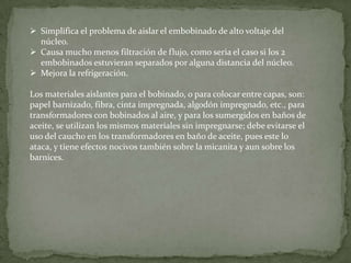  Simplifica el problema de aislar el embobinado de alto voltaje del
  núcleo.
 Causa mucho menos filtración de flujo, como seria el caso si los 2
  embobinados estuvieran separados por alguna distancia del núcleo.
 Mejora la refrigeración.

Los materiales aislantes para el bobinado, o para colocar entre capas, son:
papel barnizado, fibra, cinta impregnada, algodón impregnado, etc., para
transformadores con bobinados al aire, y para los sumergidos en baños de
aceite, se utilizan los mismos materiales sin impregnarse; debe evitarse el
uso del caucho en los transformadores en baño de aceite, pues este lo
ataca, y tiene efectos nocivos también sobre la micanita y aun sobre los
barnices.
 