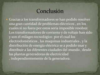  Gracias a los transformadores se han podido resolver
 una gran cantidad de problemas eléctricos , en los
 cuales si no fuera por estos seria imposible resolver.
 Los transformadores de corriente y de voltaje han sido
 y son el milagro tecnológico por el cual los
 electrodomésticos , las maquinas industriales , y la
 distribución de energía eléctrica se a podido usar y
 distribuir a las diferentes ciudades del mundo , desde
 las plantas generadoras de electricidad
 , independientemente de la generadora.
 
