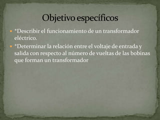  *Describir el funcionamiento de un transformador
  eléctrico.
 *Determinar la relación entre el voltaje de entrada y
  salida con respecto al número de vueltas de las bobinas
  que forman un transformador
 