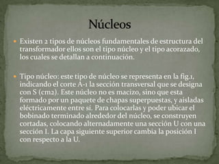  Existen 2 tipos de núcleos fundamentales de estructura del
  transformador ellos son el tipo núcleo y el tipo acorazado,
  los cuales se detallan a continuación.

 Tipo núcleo: este tipo de núcleo se representa en la fig.1,
  indicando el corte A-1 la sección transversal que se designa
  con S (cm2). Este núcleo no es macizo, sino que esta
  formado por un paquete de chapas superpuestas, y aisladas
  eléctricamente entre sí. Para colocarlas y poder ubicar el
  bobinado terminado alrededor del núcleo, se construyen
  cortadas, colocando alternadamente una sección U con una
  sección I. La capa siguiente superior cambia la posición I
  con respecto a la U.
 