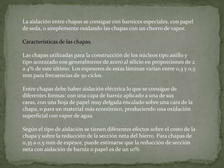 La aislación entre chapas se consigue con barnices especiales, con papel
de seda, o simplemente oxidando las chapas con un chorro de vapor.

Características de las chapas.

Las chapas utilizadas para la construcción de los núcleos tipo anillo y
tipo acorazado son generalmente de acero al silicio en proporciones de 2
a 4% de este último. Los espesores de estas láminas varían entre 0,3 y 0,5
mm para frecuencias de 50 ciclos.

Entre chapas debe haber aislación eléctrica lo que se consigue de
diferentes formas: con una capa de barniz aplicado a una de sus
caras, con una hoja de papel muy delgada encalado sobre una cara de la
chapa, o para un material más económico, produciendo una oxidación
superficial con vapor de agua.

Según el tipo de aislación se tienen diferentes efectos sobre el costo de la
chapa y sobre la reducción de la sección neta del hierro. Para chapas de
0,35 a 0,5 mm de espesor, puede estimarse que la reducción de sección
neta con aislación de barniz o papel es de un 10%
 