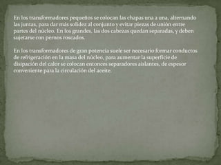 En los transformadores pequeños se colocan las chapas una a una, alternando
las juntas, para dar más solidez al conjunto y evitar piezas de unión entre
partes del núcleo. En los grandes, las dos cabezas quedan separadas, y deben
sujetarse con pernos roscados.

En los transformadores de gran potencia suele ser necesario formar conductos
de refrigeración en la masa del núcleo, para aumentar la superficie de
disipación del calor se colocan entonces separadores aislantes, de espesor
conveniente para la circulación del aceite.
 