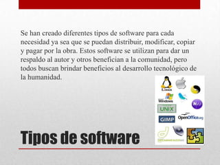 Se han creado diferentes tipos de software para cada
necesidad ya sea que se puedan distribuir, modificar, copiar
y pagar por la obra. Estos software se utilizan para dar un
respaldo al autor y otros benefician a la comunidad, pero
todos buscan brindar beneficios al desarrollo tecnológico de
la humanidad.




Tipos de software
 