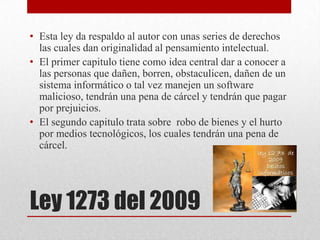 • Esta ley da respaldo al autor con unas series de derechos
  las cuales dan originalidad al pensamiento intelectual.
• El primer capitulo tiene como idea central dar a conocer a
  las personas que dañen, borren, obstaculicen, dañen de un
  sistema informático o tal vez manejen un software
  malicioso, tendrán una pena de cárcel y tendrán que pagar
  por prejuicios.
• El segundo capitulo trata sobre robo de bienes y el hurto
  por medios tecnológicos, los cuales tendrán una pena de
  cárcel.




Ley 1273 del 2009
 