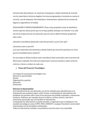 Construcción del producto: se construye el programa y objeto diseñado de acuerdo
con los materiales y técnicas elegidas, las tareas programadas y teniendo en cuenta el
correcto uso de máquinas. Herramientas e instrumentos, además de las normas de
higiene y seguridad en el trabajo
EVALUACIÓN Y PERFECCIONAMIENTO: Tiene como propósito tratar de identificar
ciertos aspectos del proyecto que no se haya podido anticipar en el diseño o en cada
una de las etapas previas a la ejecución, para lo cual se deben formular preguntad
tales como:
¿Resuelve el problema planteado como fue previsto? ¿si,no? ¿Por qué?
¿Funciona como se previó?
¿Con que materiales, herramientas y diseño habría que hacerlo la próxima vez, Para
que los resultados fueses mejores?
En esta etapa se deberá evaluar tanto el producto final construido como el proceso de
fabricación realizado. Para ello será importante reconocer primero cuales serán los
criterios o ítems a evaluar en cada caso
 Pasos del Proyecto Tecnológico
Las etapas de un proyecto tecnológico son:
Detectar la oportunidad
Diseño
Organización y gestión
Ejecución
Evaluación
Detectar la Oportunidad
Es la identificación de una demanda, uno de los métodos para identificarlas es la
información que podamos lograr sobre el tema. La búsqueda de antecedentes del
problema nos permite saber como otras personas han podido responder a situaciones
similares. Podemos, por ejemplo, buscar en libros, revistas, diarios, internet o
entrevistas personales que nos faciliten la información.
La búsqueda de información se puede extender a organismos que se dediquen a los
estudios tecnológicos como el INTI, INTA, CONICET o cualquier facultad o universidad
relacionados con las disciplinas industriales.
Toda esa información sumada a un problema concreto junto a la creatividad

 