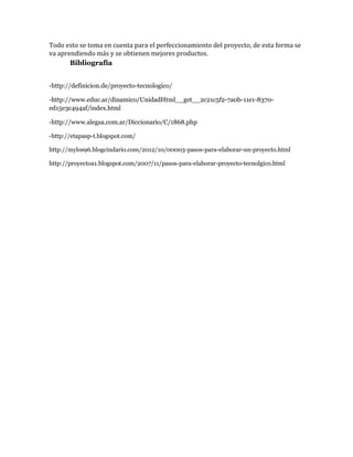 Todo esto se toma en cuenta para el perfeccionamiento del proyecto, de esta forma se
va aprendiendo más y se obtienen mejores productos.
Bibliografía
-http://definicion.de/proyecto-tecnologico/
-http://www.educ.ar/dinamico/UnidadHtml__get__2c21c5f2-7a0b-11e1-8370ed15e3c494af/index.html
-http://www.alegsa.com.ar/Diccionario/C/1868.php
-http://etapasp-t.blogspot.com/
http://mylos96.blogcindario.com/2012/10/00003-pasos-para-elaborar-un-proyecto.html
http://proyectoa1.blogspot.com/2007/11/pasos-para-elaborar-proyecto-tecnolgico.html

 