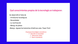 Qué conocimientos propios de la tecnología se trabajaron:
Se desarrolló el tema de
- Artefactos tecnológicos
- Necesidades
- La reutilización
- Manejo de planos
-Manejo algunas herramientas ofimáticas como Power Point
El proceso tecnológico consistió en
 Describir la necesidad
 Seleccionar ideas
 Hacer el producto
 