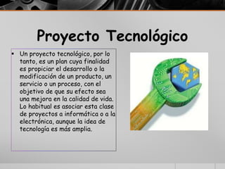 Proyecto Tecnológico
 Un proyecto tecnológico, por lo
tanto, es un plan cuya finalidad
es propiciar el desarrollo o la
modificación de un producto, un
servicio o un proceso, con el
objetivo de que su efecto sea
una mejora en la calidad de vida.
Lo habitual es asociar esta clase
de proyectos a informática o a la
electrónica, aunque la idea de
tecnología es más amplia.
 