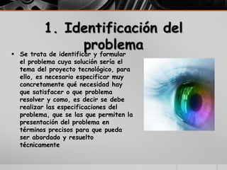 1. Identificación del
problema
 Se trata de identificar y formular
el problema cuya solución sería el
tema del proyecto tecnológico, para
ello, es necesario especificar muy
concretamente qué necesidad hay
que satisfacer o que problema
resolver y como, es decir se debe
realizar las especificaciones del
problema, que se las que permiten la
presentación del problema en
términos precisos para que pueda
ser abordado y resuelto
técnicamente
 