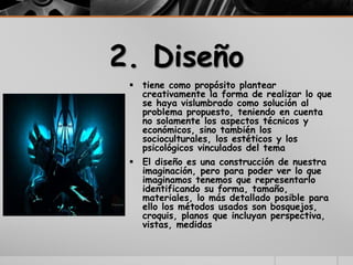 2. Diseño
 tiene como propósito plantear
creativamente la forma de realizar lo que
se haya vislumbrado como solución al
problema propuesto, teniendo en cuenta
no solamente los aspectos técnicos y
económicos, sino también los
socioculturales, los estéticos y los
psicológicos vinculados del tema
 El diseño es una construcción de nuestra
imaginación, pero para poder ver lo que
imaginamos tenemos que representarlo
identificando su forma, tamaño,
materiales, lo más detallado posible para
ello los métodos usados son bosquejos,
croquis, planos que incluyan perspectiva,
vistas, medidas
 