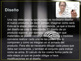 •
Una ves detectada la oportunidad es necesario diseñar
el nuevo producto, es decir, pensar, imaginar como será.
Esta es la etapa creativa por excelencia, ya que a través
del diseño se crea lo inexistente. El diseño de un
producto supone, por ejemplo, investigar con que
materiales se puede construir, de que forma y medidas
conviene realizar cada una de las partes que lo
componen y como se integran en el armado del
producto. Para ello es necesario dibujar cada pieza que
deba ser construida, y también el conjunto para indicar
como se arma. El calculo de los costos forma parte de
esta etapa ya que se puede obligar a hace
modificaciones en el diseño.
 