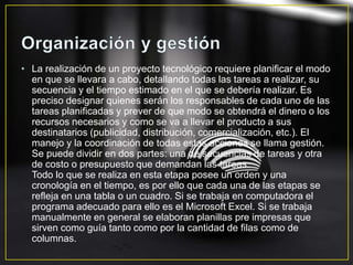 • La realización de un proyecto tecnológico requiere planificar el modo
en que se llevara a cabo, detallando todas las tareas a realizar, su
secuencia y el tiempo estimado en el que se debería realizar. Es
preciso designar quienes serán los responsables de cada uno de las
tareas planificadas y prever de que modo se obtendrá el dinero o los
recursos necesarios y como se va a llevar el producto a sus
destinatarios (publicidad, distribución, comercialización, etc.). El
manejo y la coordinación de todas estas acciones se llama gestión.
Se puede dividir en dos partes: una de secuencias de tareas y otra
de costo o presupuesto que demandan las tareas.
Todo lo que se realiza en esta etapa posee un orden y una
cronología en el tiempo, es por ello que cada una de las etapas se
refleja en una tabla o un cuadro. Si se trabaja en computadora el
programa adecuado para ello es el Microsoft Excel. Si se trabaja
manualmente en general se elaboran planillas pre impresas que
sirven como guía tanto como por la cantidad de filas como de
columnas.
 