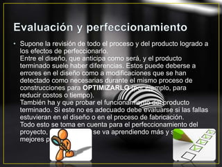 • Supone la revisión de todo el proceso y del producto logrado a
los efectos de perfeccionarlo.
Entre el diseño, que anticipa como será, y el producto
terminado suele haber diferencias. Estos puede deberse a
errores en el diseño como a modificaciones que se han
detectado como necesarias durante el mismo proceso de
construcciones para OPTIMIZARLO (por ejemplo, para
reducir costos o tiempo).
También ha y que probar el funcionamiento del producto
terminado. Si este no es adecuado debe evaluarse si las fallas
estuvieran en el diseño o en el proceso de fabricación.
Todo esto se toma en cuenta para el perfeccionamiento del
proyecto, de esta forma se va aprendiendo más y se obtienen
mejores productos.
 