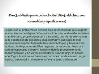 Paso3:eldiseñopreviodelasolución(Dibujodelobjetocon
susmedidasyespecificaciones)
La solución al problema es sencilla solo se necesita de que la gente
se concientice de el gran daño que está causando al medio ambiente
y también a su propio bienestar y a su salud, una de las alternativas
es la separación de desechos esta alternativa que sería la más
apropiada es separar toda esta basura tecnológica y llevarla a las
fabricas donde pueden reutilizar algunas partes o si no llevarla a
centros especiales donde ya hacen el debido procedimiento de
descomposición y no volver a cometer el error de dejar la basura
tecnológica tirada en los basureros comunes donde causan un gran
impacto ambiental y un enorme daño a la salud del hombre .
 