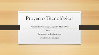 Proyecto Tecnológico.
Presentado Por: Diego Alejandro Mora Ortiz
Grado 11-3
Presentado a : Lydia Acosta
Desalinizador de Agua.
 