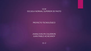 I.E.M
ESCUELA NORMAL SUPERIOR DE PASTO
PROYECTO TECNOLÓGICO
JHANLI EVELYN CALDERON
JUAN PABLO ACHICANOY
11-2
 