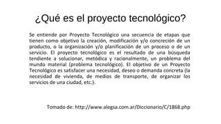¿Qué es el proyecto tecnológico?
Se entiende por Proyecto Tecnológico una secuencia de etapas que
tienen como objetivo la creación, modificación y/o concreción de un
producto, o la organización y/o planificación de un proceso o de un
servicio. El proyecto tecnológico es el resultado de una búsqueda
tendiente a solucionar, metódica y racionalmente, un problema del
mundo material (problema tecnológico). El objetivo de un Proyecto
Tecnológico es satisfacer una necesidad, deseo o demanda concreta (la
necesidad de vivienda, de medios de transporte, de organizar los
servicios de una ciudad, etc.).
Tomado de: http://www.alegsa.com.ar/Diccionario/C/1868.php
 