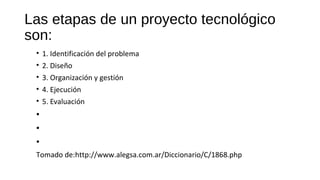 Las etapas de un proyecto tecnológico
son:
• 1. Identificación del problema
• 2. Diseño
• 3. Organización y gestión
• 4. Ejecución
• 5. Evaluación
•
•
•
Tomado de:http://www.alegsa.com.ar/Diccionario/C/1868.php
 