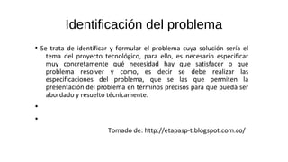 Identificación del problema
• Se trata de identificar y formular el problema cuya solución sería el
tema del proyecto tecnológico, para ello, es necesario especificar
muy concretamente qué necesidad hay que satisfacer o que
problema resolver y como, es decir se debe realizar las
especificaciones del problema, que se las que permiten la
presentación del problema en términos precisos para que pueda ser
abordado y resuelto técnicamente.
•
•
Tomado de: http://etapasp-t.blogspot.com.co/
 