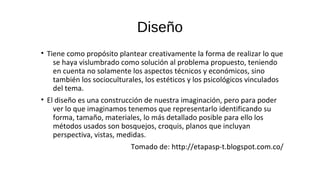 Diseño
• Tiene como propósito plantear creativamente la forma de realizar lo que
se haya vislumbrado como solución al problema propuesto, teniendo
en cuenta no solamente los aspectos técnicos y económicos, sino
también los socioculturales, los estéticos y los psicológicos vinculados
del tema.
• El diseño es una construcción de nuestra imaginación, pero para poder
ver lo que imaginamos tenemos que representarlo identificando su
forma, tamaño, materiales, lo más detallado posible para ello los
métodos usados son bosquejos, croquis, planos que incluyan
perspectiva, vistas, medidas.
Tomado de: http://etapasp-t.blogspot.com.co/
 