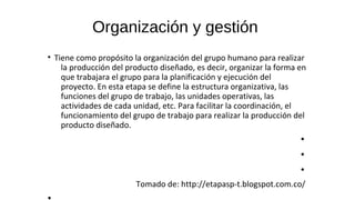 Organización y gestión
• Tiene como propósito la organización del grupo humano para realizar
la producción del producto diseñado, es decir, organizar la forma en
que trabajara el grupo para la planificación y ejecución del
proyecto. En esta etapa se define la estructura organizativa, las
funciones del grupo de trabajo, las unidades operativas, las
actividades de cada unidad, etc. Para facilitar la coordinación, el
funcionamiento del grupo de trabajo para realizar la producción del
producto diseñado.
•
•
•
Tomado de: http://etapasp-t.blogspot.com.co/
 
