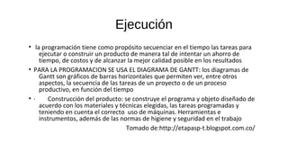 Ejecución
• la programación tiene como propósito secuenciar en el tiempo las tareas para
ejecutar o construir un producto de manera tal de intentar un ahorro de
tiempo, de costos y de alcanzar la mejor calidad posible en los resultados
• PARA LA PROGRAMACION SE USA EL DIAGRAMA DE GANTT: los diagramas de
Gantt son gráficos de barras horizontales que permiten ver, entre otros
aspectos, la secuencia de las tareas de un proyecto o de un proceso
productivo, en función del tiempo
• · Construcción del producto: se construye el programa y objeto diseñado de
acuerdo con los materiales y técnicas elegidas, las tareas programadas y
teniendo en cuenta el correcto uso de máquinas. Herramientas e
instrumentos, además de las normas de higiene y seguridad en el trabajo
Tomado de:http://etapasp-t.blogspot.com.co/
 