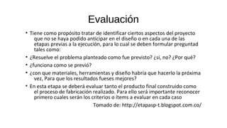 Evaluación
• Tiene como propósito tratar de identificar ciertos aspectos del proyecto
que no se haya podido anticipar en el diseño o en cada una de las
etapas previas a la ejecución, para lo cual se deben formular preguntad
tales como:
• ¿Resuelve el problema planteado como fue previsto? ¿si, no? ¿Por qué?
• ¿funciona como se previó?
• ¿con que materiales, herramientas y diseño habría que hacerlo la próxima
vez, Para que los resultados fueses mejores?
• En esta etapa se deberá evaluar tanto el producto final construido como
el proceso de fabricación realizado. Para ello será importante reconocer
primero cuales serán los criterios o ítems a evaluar en cada caso
Tomado de: http://etapasp-t.blogspot.com.co/
 