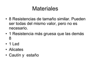 Materiales  8 Resistencias de tamaño similar. Pueden ser todas del mismo valor, pero no es necesario.  1 Resistencia más gruesa que las demás 8  1 Led  Alicates  Cautín y  estaño  