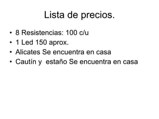 Lista de precios. 8 Resistencias: 100 c/u  1 Led 150 aprox. Alicates Se encuentra en casa Cautín y  estaño Se encuentra en casa 