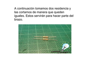 A continuación tomamos dos residencia y las cortamos de manera que queden iguales. Estos servirán para hacer parte del brazo.  
