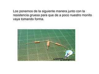 Los ponemos de la siguiente manera junto con la resistencia gruesa para que de a poco nuestro monito vaya tomando forma.  