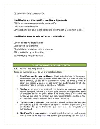 Comunicación y colaboración
Habilidades en información, medios y tecnología
Alfabetismo en manejo de la información
Alfabetismo en medios
Alfabetismo en TIC (Tecnología de la información y la comunicación)
Habilidades para la vida personal y profesional
Flexibilidad y adaptabilidad
Iniciativa y autonomía
Habilidades sociales e inter-culturales
Productividad y confiabilidad
Liderazgo y responsabilidad
3. METODOLOGÍA DEL PROYECTO
3.1. Actividades del proyecto
Tenga en cuenta las fases de un proyecto tecnológico:
1. Identificación de oportunidades: En el aula de clase de transición,
observamos que los niños y niñas tienen dificultad a la hora de realizar
algún ejercicio, ya sea en el cuaderno o fichas, los niños y niñas al
sacar sus colores y darles su uso dejan sus pertenencias en el sitio
incorrecto y por lo tanto se le pierden al instante.
2. Diseño: el recipiente se realizará con botellas de gaseosa, palos de
helado, tempera, silicona y material para decorar. Este proyecto tiene
un propósito el cual le aporta tanto a los niños, como a los padres de
familia, ya que ellos no tendrán que estar comprándole a su hijo o hija
los materiales para el salón de clase a cada momento.
3. Organización y gestión: Este proyecto estará conformado por: dos
practicantes que se encargaran de ayudar durante el proceso y los
estudiantes de grado transición que elaboraran su proyecto por
individualidad.
4. Planificación y ejecución: el proyecto es de forma individual, a cada
niño y niña se le asignara una botella (de gaseosa) cortada por la
 