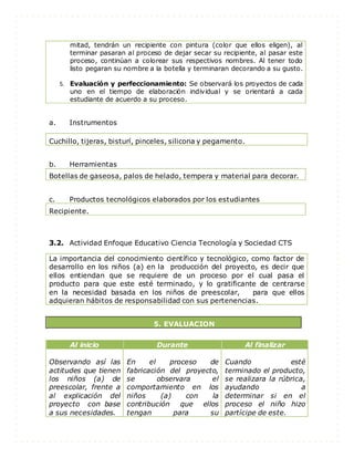 mitad, tendrán un recipiente con pintura (color que ellos eligen), al
terminar pasaran al proceso de dejar secar su recipiente, al pasar este
proceso, continúan a colorear sus respectivos nombres. Al tener todo
listo pegaran su nombre a la botella y terminaran decorando a su gusto.
5. Evaluación y perfeccionamiento: Se observará los proyectos de cada
uno en el tiempo de elaboración individual y se orientará a cada
estudiante de acuerdo a su proceso.
a. Instrumentos
b. Herramientas
Botellas de gaseosa, palos de helado, tempera y material para decorar.
c. Productos tecnológicos elaborados por los estudiantes
Recipiente.
3.2. Actividad Enfoque Educativo Ciencia Tecnología y Sociedad CTS
La importancia del conocimiento científico y tecnológico, como factor de
desarrollo en los niños (a) en la producción del proyecto, es decir que
ellos entiendan que se requiere de un proceso por el cual pasa el
producto para que este esté terminado, y lo gratificante de centrarse
en la necesidad basada en los niños de preescolar, para que ellos
adquieran hábitos de responsabilidad con sus pertenencias.
5. EVALUACION
Al inicio Durante Al finalizar
Observando así las
actitudes que tienen
los niños (a) de
preescolar, frente a
al explicación del
proyecto con base
a sus necesidades.
En el proceso de
fabricación del proyecto,
se observara el
comportamiento en los
niños (a) con la
contribución que ellos
tengan para su
Cuando esté
terminado el producto,
se realizara la rúbrica,
ayudando a
determinar si en el
proceso el niño hizo
partícipe de este.
Cuchillo, tijeras, bisturí, pinceles, silicona y pegamento.
 