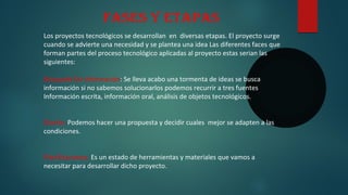 Los proyectos tecnológicos se desarrollan en diversas etapas. El proyecto surge
cuando se advierte una necesidad y se plantea una idea Las diferentes faces que
forman partes del proceso tecnológico aplicadas al proyecto estas serian las
siguientes:
Búsqueda De Información: Se lleva acabo una tormenta de ideas se busca
información si no sabemos solucionarlos podemos recurrir a tres fuentes
Información escrita, información oral, análisis de objetos tecnológicos.
Diseño: Podemos hacer una propuesta y decidir cuales mejor se adapten a las
condiciones.
Planificaciones: Es un estado de herramientas y materiales que vamos a
necesitar para desarrollar dicho proyecto.
Fases y etapas
 