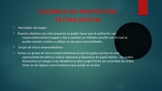 ejeMPlo de Proyectos
tecnológicos
Ø Reciclador del papel :
Ø Nuestro objetivo con este proyecto es poder hacer que la población use
responsablemente el papel y dar a conocer un método sencillo con el cual se
puede reciclar y volver a utilizar ya sea para manualidades .
Ø Grupo de micro emprendedores :
Ø Somos un grupo de micro emprendedores al cual les gusta reciclar en esta
oportunidad decidimos realizar lapiceros y basureros de papel tejidos , los cuales
donaremos al colegio Liceo Moderno la idea surgió frente ala necesidad de orden
tanto en los lápices como la basura que quedo en el piso.
 