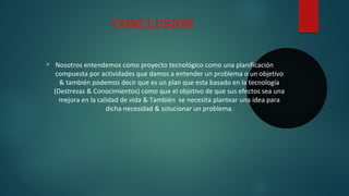 ConClusión
Ø Nosotros entendemos como proyecto tecnológico como una planificación
compuesta por actividades que damos a entender un problema o un objetivo
& también podemos decir que es un plan que esta basado en la tecnología
(Destrezas & Conocimientos) como que el objetivo de que sus efectos sea una
mejora en la calidad de vida & También se necesita plantear una idea para
dicha necesidad & solucionar un problema.
 