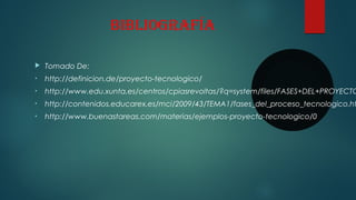 BiBliografía
 Tomado De:
• http://definicion.de/proyecto-tecnologico/
• http://www.edu.xunta.es/centros/cpiasrevoltas/?q=system/files/FASES+DEL+PROYECTO
• http://contenidos.educarex.es/mci/2009/43/TEMA1/fases_del_proceso_tecnologico.ht
• http://www.buenastareas.com/materias/ejemplos-proyecto-tecnologico/0
 