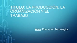 TÍTULO: LA PRODUCCIÓN, LA
ORGANIZACIÓN Y EL
TRABAJO

Área: Educación Tecnológica.

 