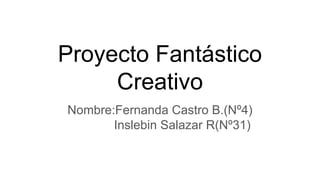 Proyecto Fantástico
Creativo
Nombre:Fernanda Castro B.(Nº4)
Inslebin Salazar R(Nº31)
 