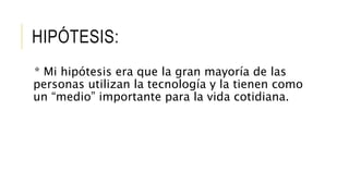 HIPÓTESIS:
* Mi hipótesis era que la gran mayoría de las
personas utilizan la tecnología y la tienen como
un “medio” importante para la vida cotidiana.
 