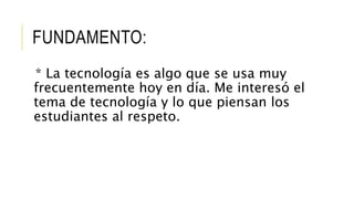 FUNDAMENTO:
* La tecnología es algo que se usa muy
frecuentemente hoy en día. Me interesó el
tema de tecnología y lo que piensan los
estudiantes al respeto.
 