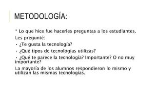 METODOLOGÍA:
* Lo que hice fue hacerles preguntas a los estudiantes.
Les pregunté:
• ¿Te gusta la tecnología?
• ¿Qué tipos de tecnologías utilizas?
• ¿Qué te parece la tecnología? Importante? O no muy
importante?
La mayoría de los alumnos respondieron lo mismo y
utilizan las mismas tecnologías.
 